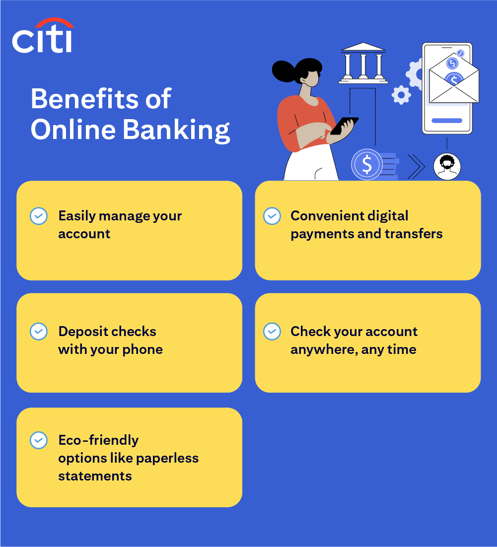 Benefits of Online Banking. Easily manage your account. Deposit checks with your phone. Eco-friendly options like paperless statements. Convenient digital payments and transfers. Check your account anywhere, any time. Citi.