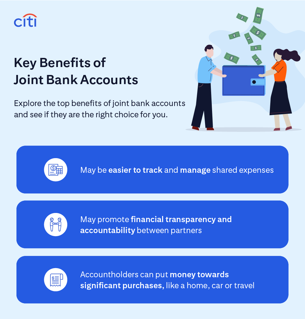 Citi. Key Benefits of Joint Bank Accounts. Explore the top benefits of joint bank accounts and see if they are the right choice for you. May be easier to track and manage shared expenses. May promote financial transparency and accountability between partners. Accountholders can put money towards significant purchases, like a home, car or travel.