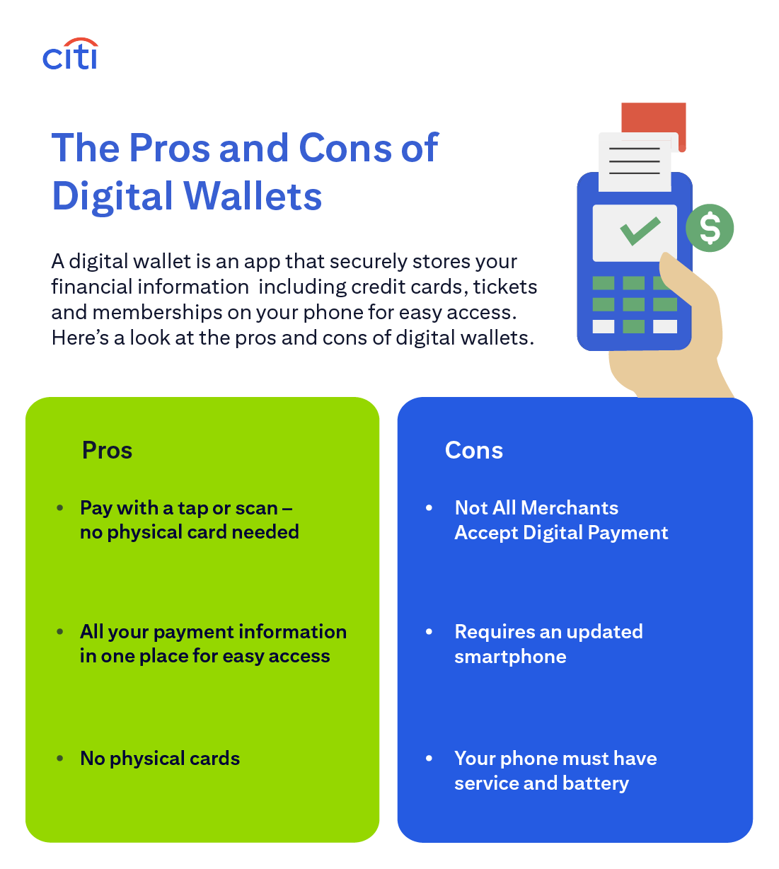 Citi. The Pros and Cons of Digital Wallets. A digital wallet is an app that securely stores your financial information including credit cards, tickets and memberships on your phone for easy access. Here’s a look at the pros and cons of digital wallets. Pay with a tap or scan – no physical card needed. All your payment information in one place for easy access. No physical cards. Not All Merchants Accept Digital Payment. Requires an updated smartphone. Your phone must have service and battery.