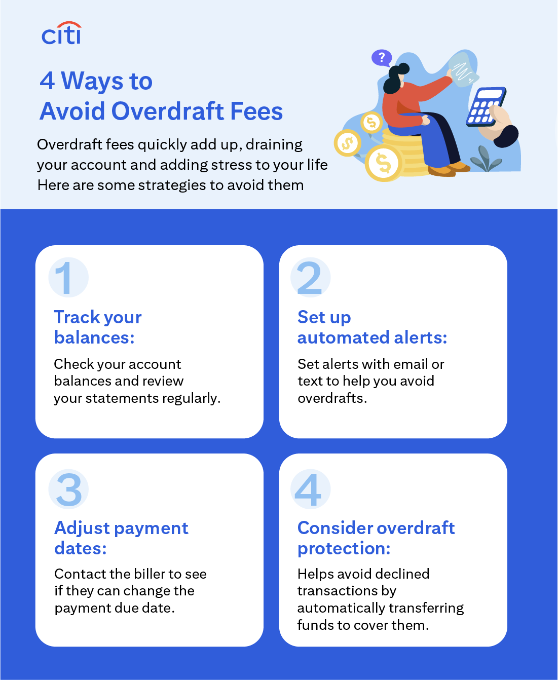 Citi. 4 Ways to Avoid Overdraft Fees. Overdraft fees quickly add up, draining your account and adding stress to your life. Here are some strategies to avoid them. Track your balances: Check your account balances and review your statements regularly. Set up automated alerts: Set alerts with email or text to help you avoid overdrafts. Adjust payment dates: Contact the biller to see if they can change the payment due date. Consider overdraft protection: Helps avoid declined transactions by automatically transferring funds to cover them.