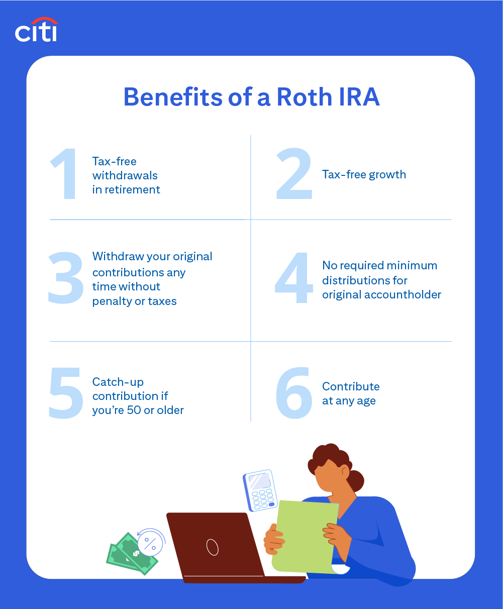 Citi. Benefits of a Roth IRA. Tax-free withdrawals in retirement. Tax-free growth. Withdraw your original contributions any time without penalty or taxes. No required minimum distributions for original accountholder. Catch-up contributions if you’re 50or older. Contribute at any age.