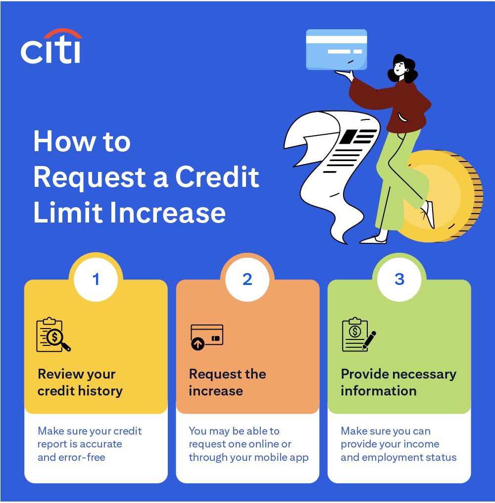 How to Request a Credit Limit Increase: 1. Review your credit history — make sure your credit report is accurate and error-free. 2. Request the increase — you may be able to request one online or through your mobile app. 3. Provide necessary information — make sure you can provide your income and employment status.
