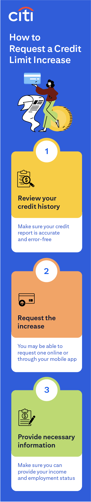 How to Request a Credit Limit Increase: 1. Review your credit history — make sure your credit report is accurate and error-free. 2. Request the increase — you may be able to request one online or through your mobile app. 3. Provide necessary information — make sure you can provide your income and employment status.