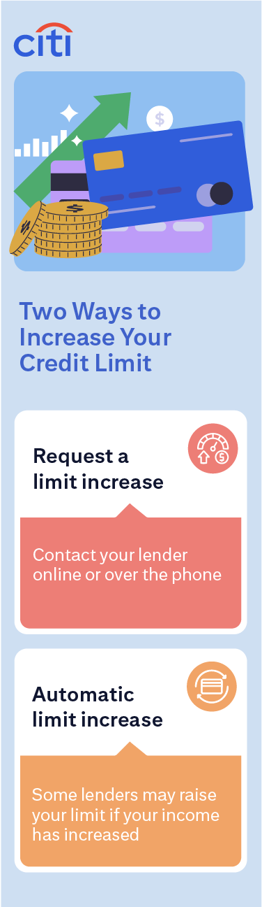  Two Ways to Increase Your Credit Limit: Request a limit increase, contact your lender online or over the phone. Automatic limit increase, some lenders may raise your limit if your income has increased.