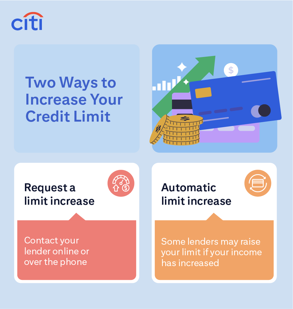  Two Ways to Increase Your Credit Limit: Request a limit increase, contact your lender online or over the phone. Automatic limit increase, some lenders may raise your limit if your income has increased.