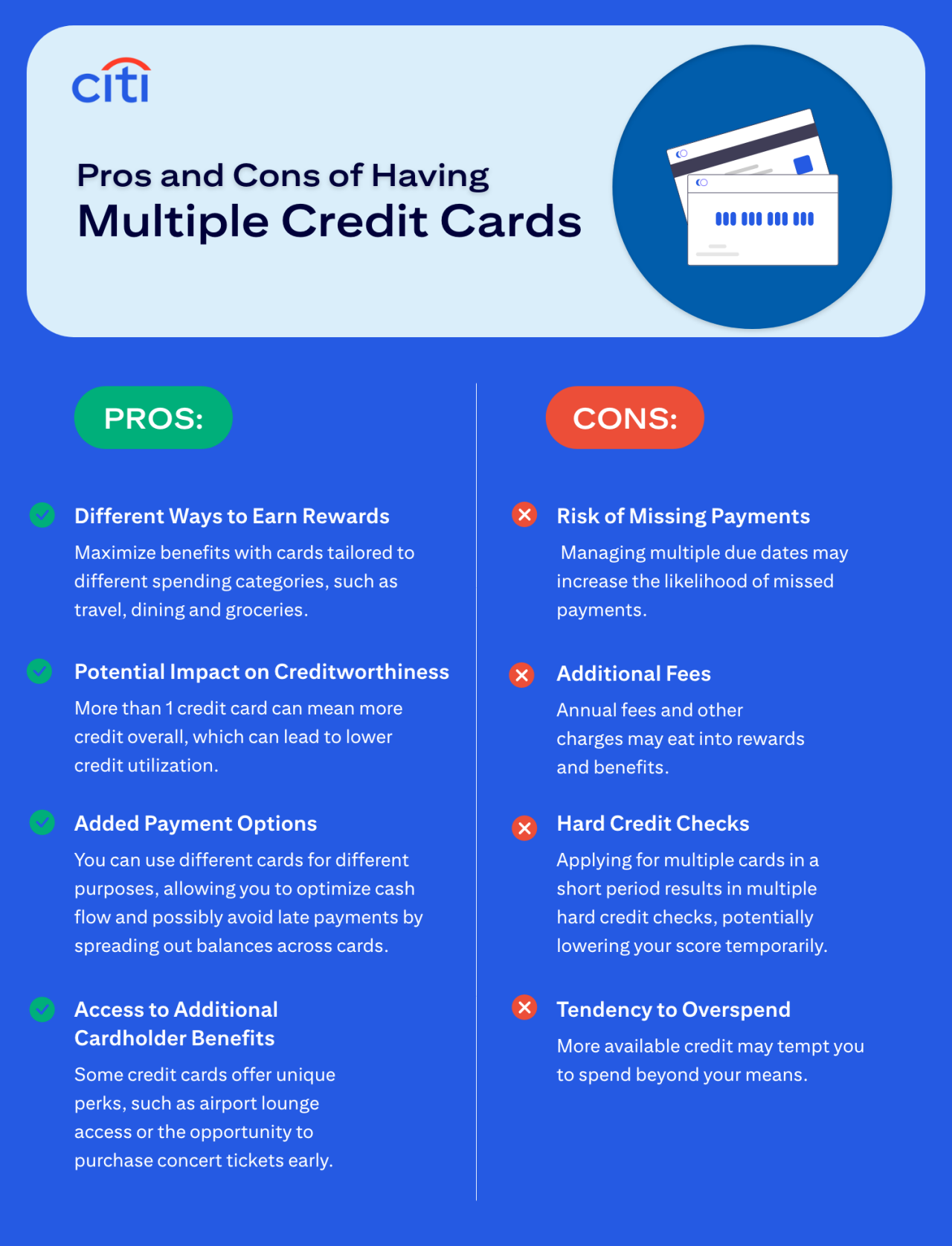Pros and Cons of Having Multiple Credit Cards. Pros: Different Ways to Earn Rewards - Maximize benefits with cards tailored to different spending categories, such as travel, dining, and groceries. Potential Impact on Creditworthiness - More than 1 credit card can mean more credit overall, which can lead to lower credit utilization. Added Payment Options - You can use different cards for different purposes, allowing you to optimize cash flow and possibly avoid late payments by spreading out balances across cards. Access to Additional Cardholder Benefits - Some credit cards offer unique perks, such as airport lounge access or the opportunity to purchase concert tickets early. Cons: Risk of Missing Payments - Managing multiple due dates may increase the likelihood of missed payments. Additional Fees - Annual fees and other charges may into rewards and benefits. Hard Credit Checks - Applying for multiple cards in a short period results in multiple hard credit checks, potentially lowering your score temporarily. Tendency to Overspend - More available credit may tempt you to spend beyond your means.