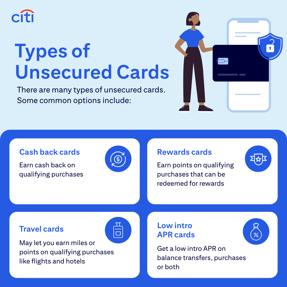 Types of Unsecured Cards - There are many types of unsecured cards. Some common options include: Cash back cards - Earn cash back on qualifying purchases. Rewards cards - Earn points on qualifying purchases that can be redeemed for rewards. Travel cards - May ley you earn miles or points on qualifying purchases like flights and hotels. Low intro APR cards - Get a low intro APR on balance transfers, purchases or both.