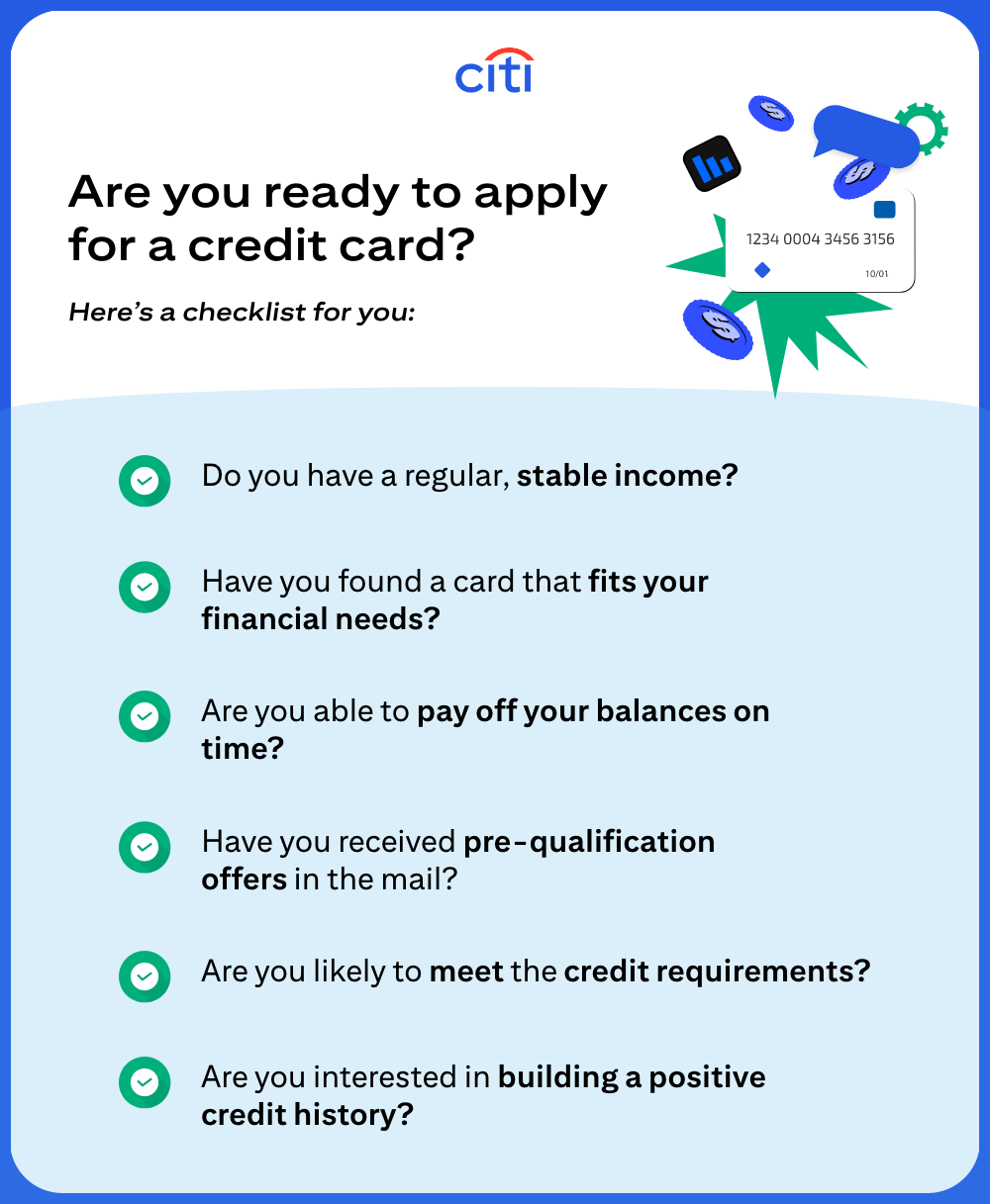 Are you ready to apply for a credit card? Here's a checklist for you: Do you have a regular, stable income? Have you found a card that fits your financial needs? Are you able to pay off your balances on time? Have you received pre-qualification offers in the mail? Are you likely to meet the credit requirements? Are you interested in building a positive credit history?