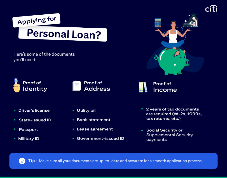 How to Apply for a Personal Loan:  Applying for personal loan? Here's some of the documents you'll need. Proof of identity. Driver's license, state-issued ID, passport, military id. Proof of address. Utility bill, bank statement, lease agreement, government-issued ID. Proof of income. Two years of tax documents are required (W-2s, 1099s, tax returns, etc.) Social security or supplemental security payments. TIP. Make sure all your documents are up-to-date and and accurate for a smooth application process.
